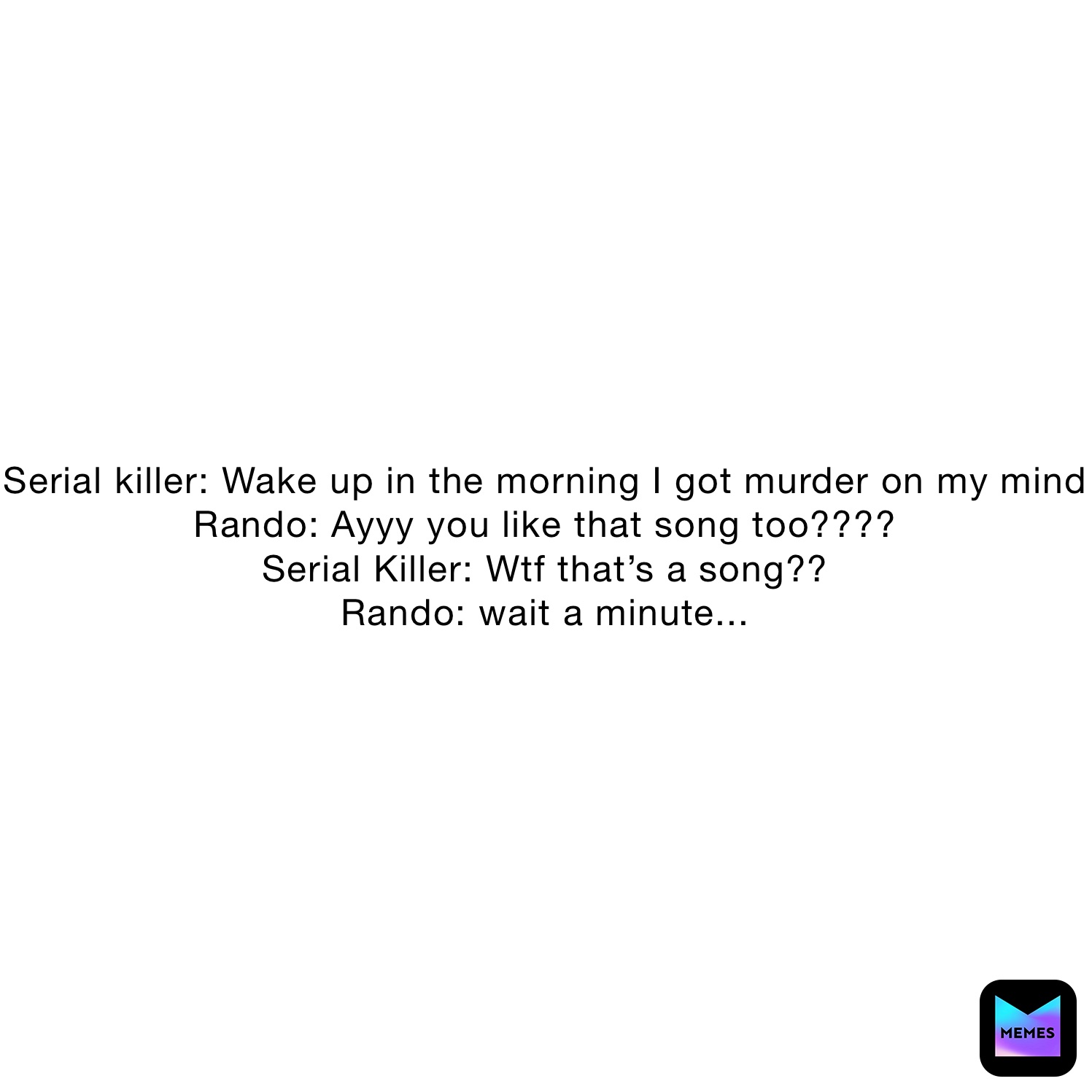 Serial killer: Wake up in the morning I got murder on my mind
Rando: Ayyy you like that song too????
Serial Killer: Wtf that’s a song??
Rando: wait a minute...