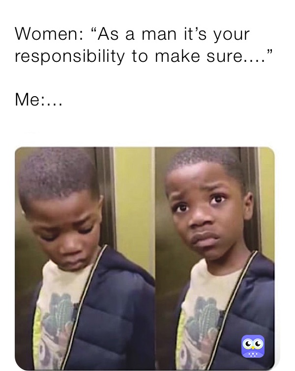 Women: “As a man it’s your responsibility to make sure....”

Me:...