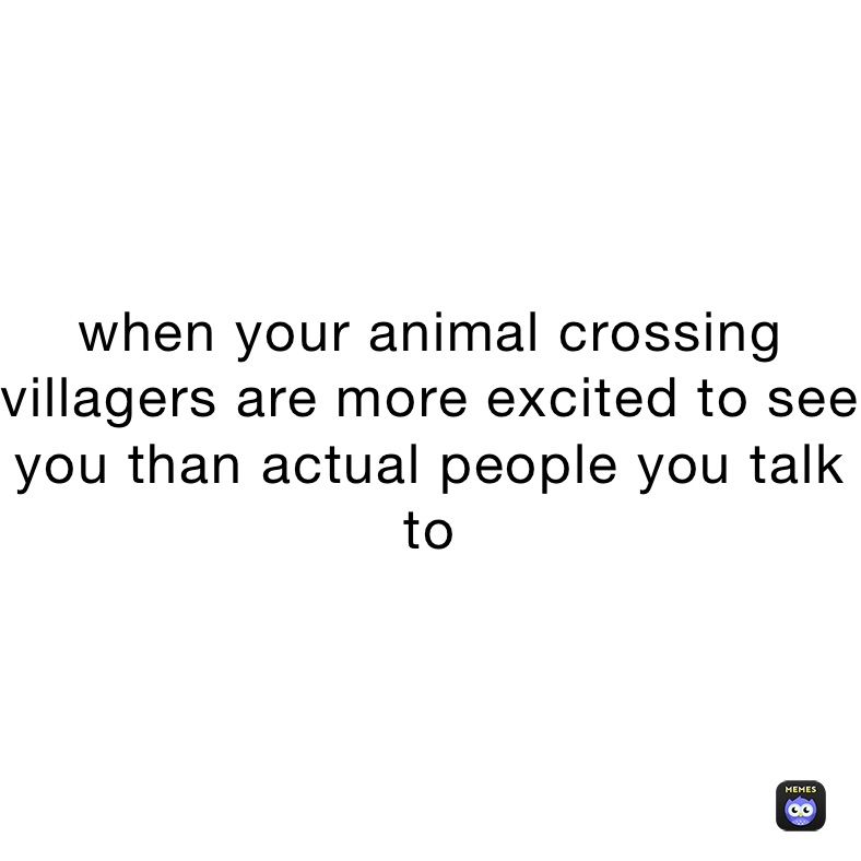 when your animal crossing villagers are more excited to see you than actual people you talk to