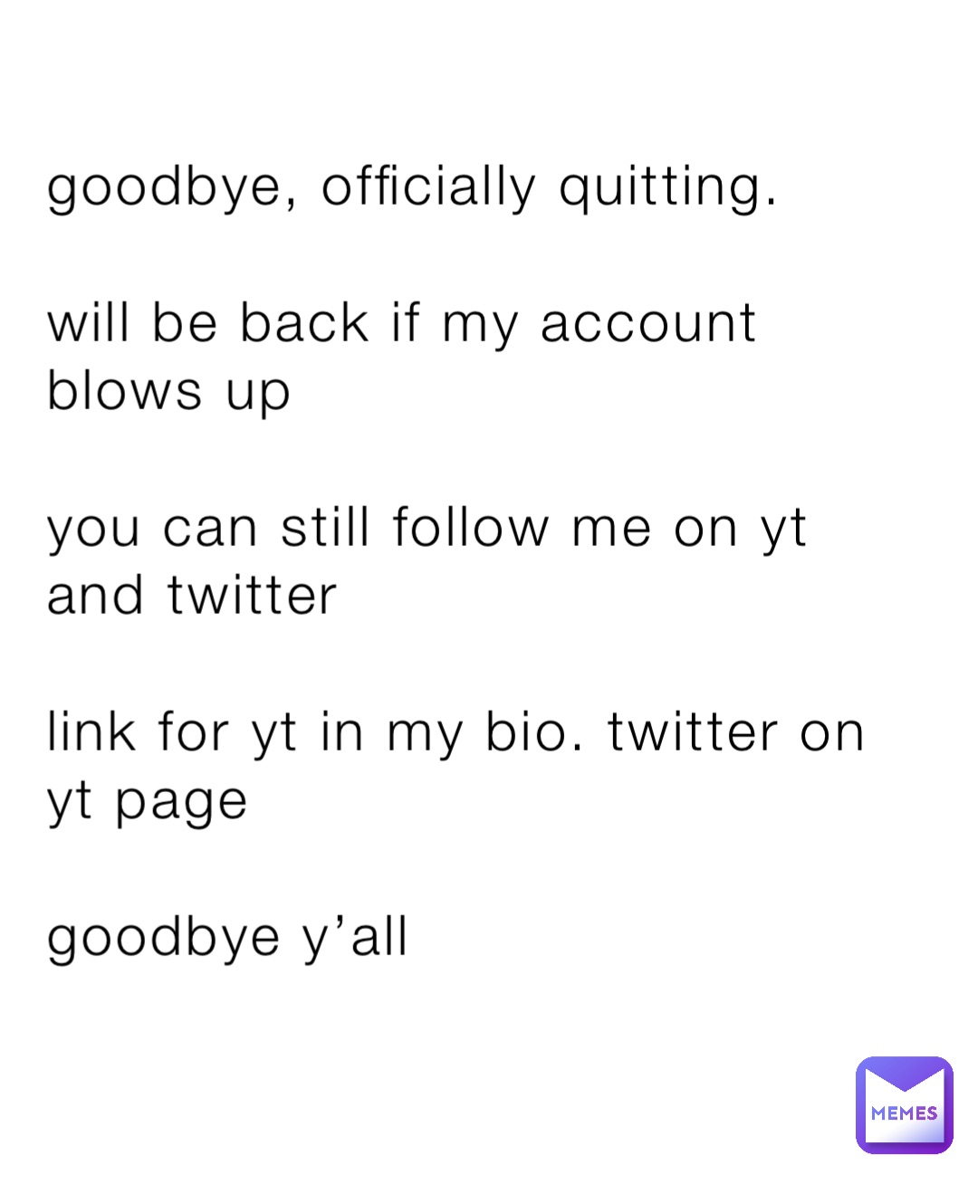 goodbye, officially quitting.

will be back if my account blows up 

you can still follow me on yt and twitter

link for yt in my bio. twitter on yt page

goodbye y’all