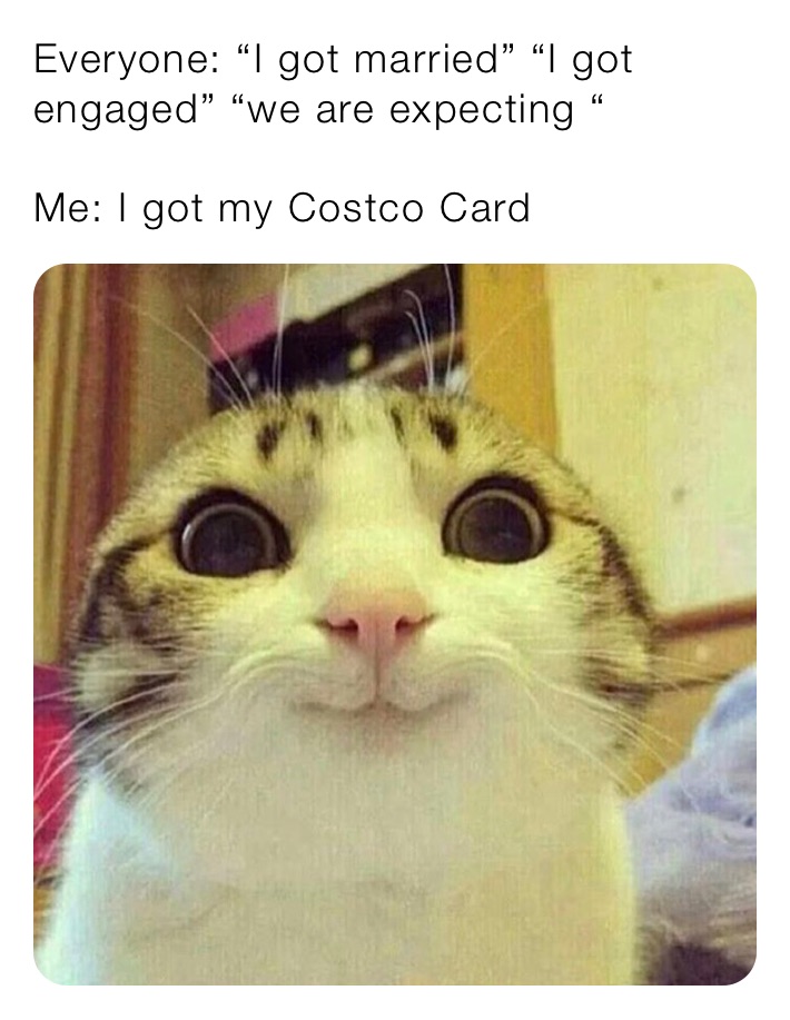 Everyone: “I got married” “I got engaged” “we are expecting “

Me: I got my Costco Card