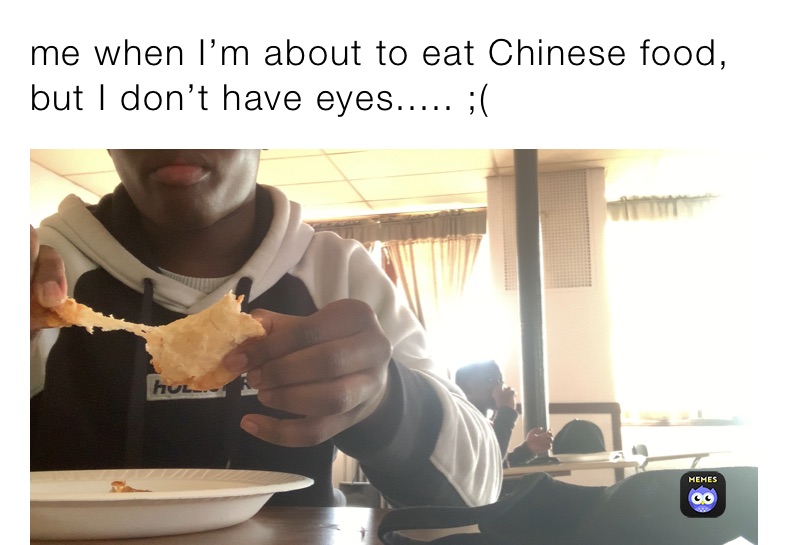 me when I’m about to eat Chinese food, but I don’t have eyes..... ;(
