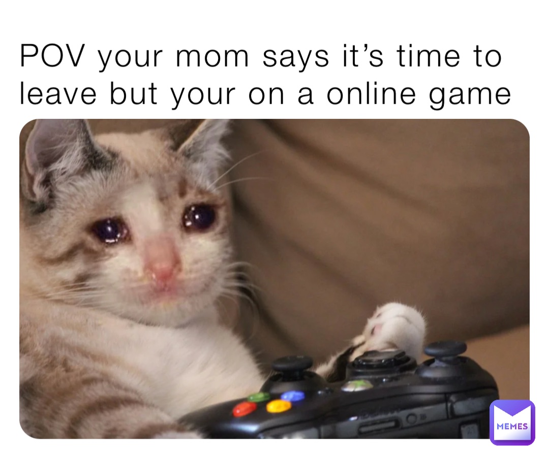 POV your mom says it’s time to leave but your on a online game