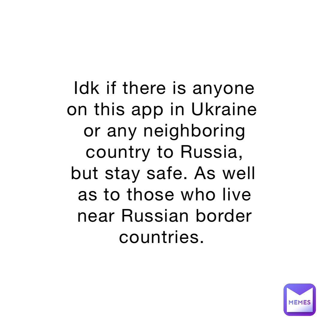 Idk if there is anyone on this app in Ukraine or any neighboring country to Russia, but stay safe. As well as to those who live near Russian border countries.