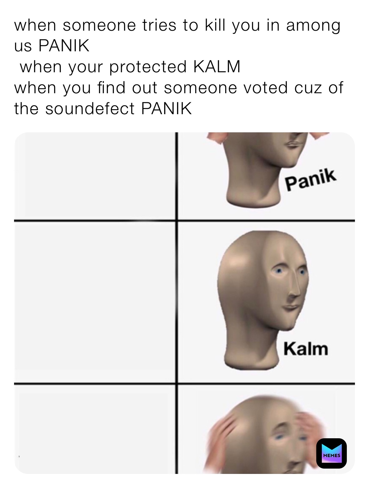 when someone tries to kill you in among us PANIK
 when your protected KALM
when you find out someone voted cuz of the soundefect PANIK 