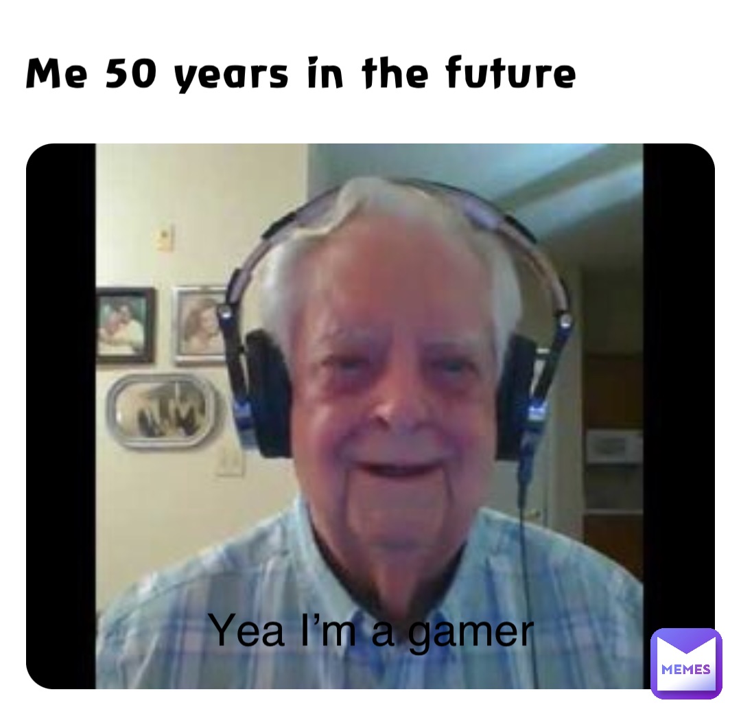 Me 50 years in the future Yea I’m a gamer