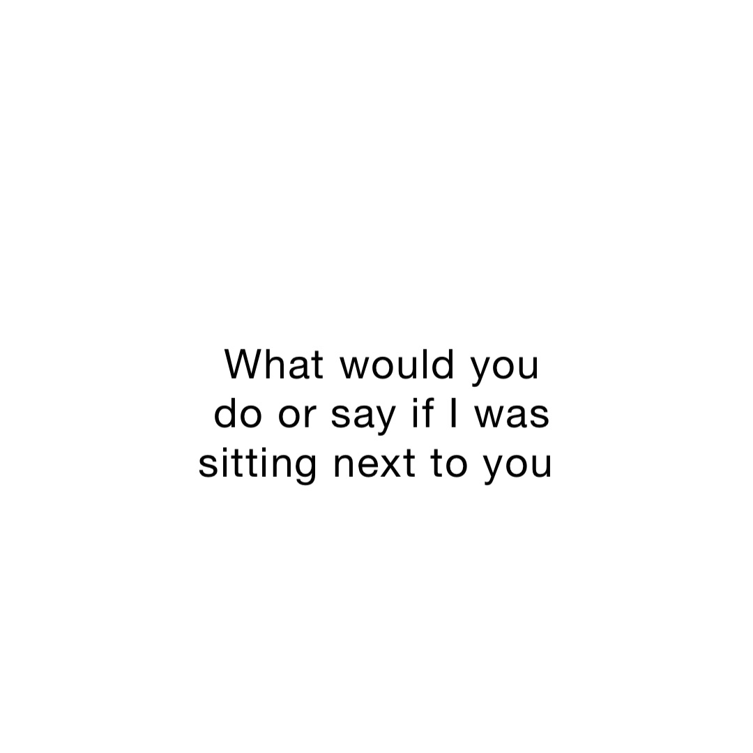 What would you do or say if I was sitting next to you