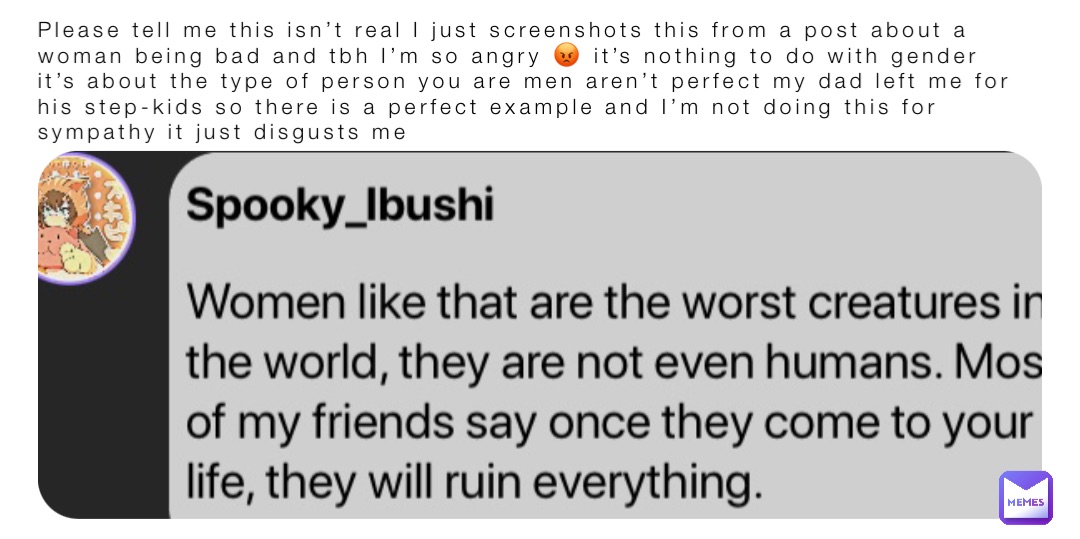Please tell me this isn’t real I just screenshots this from a post about a woman being bad and tbh I’m so angry 😡 it’s nothing to do with gender it’s about the type of person you are men aren’t perfect my dad left me for his step-kids so there is a perfect example and I’m not doing this for sympathy it just disgusts me