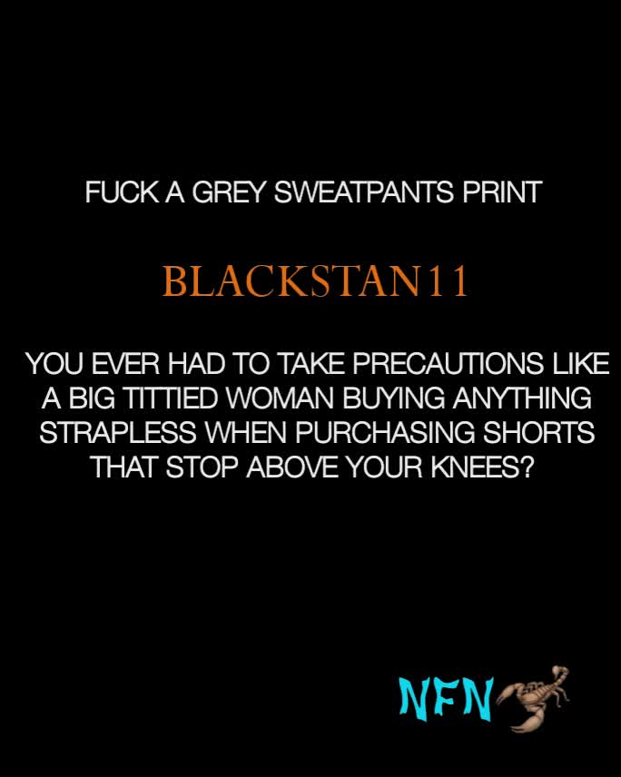 YOU EVER HAD TO TAKE PRECAUTIONS LIKE A BIG TITTIED WOMAN BUYING ANYTHING STRAPLESS WHEN PURCHASING SHORTS THAT STOP ABOVE YOUR KNEES?  FUCK A GREY SWEATPANTS PRINT BLACKSTAN11 NFN🦂