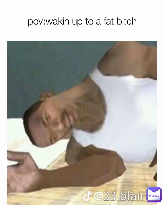 pov:wakin up to a fat bitch