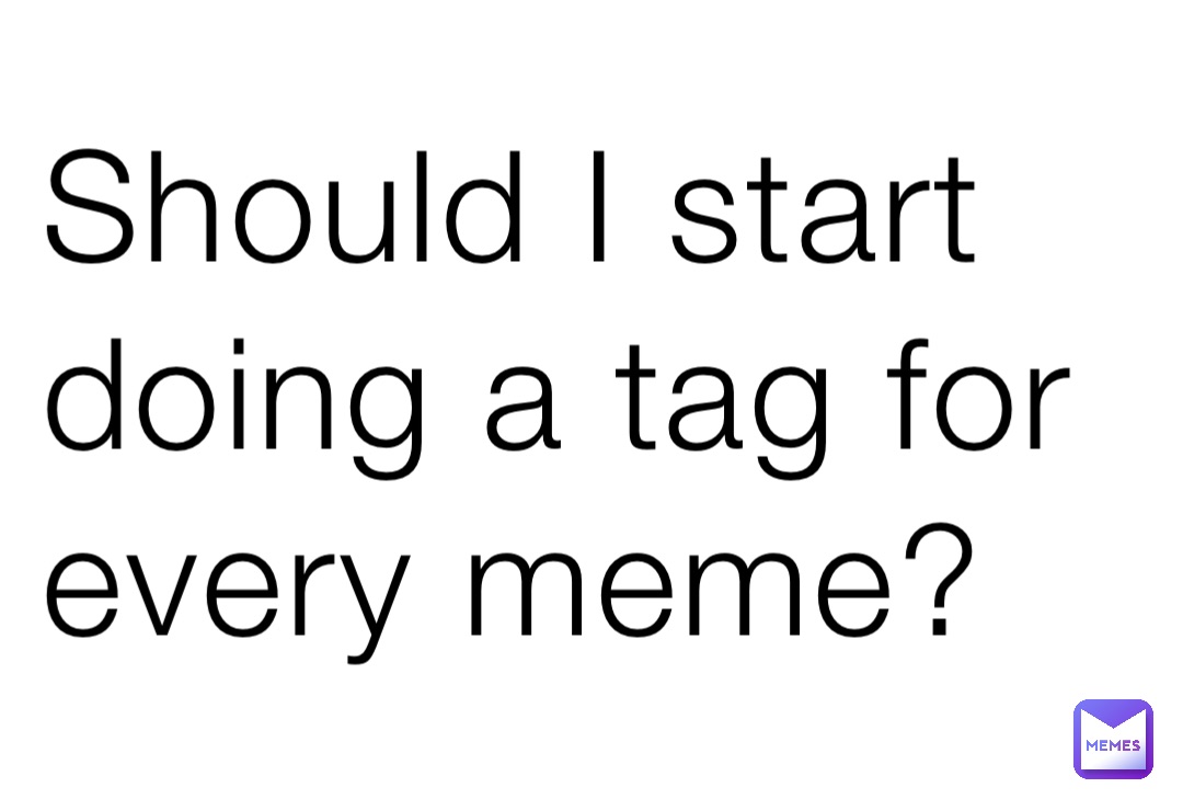 Should I start doing a tag for 
every meme?