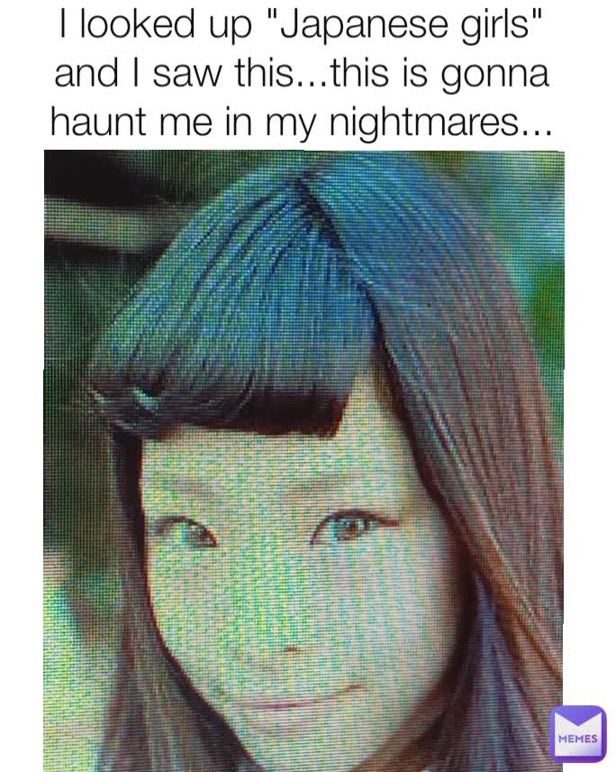 I looked up "Japanese girls" and I saw this...this is gonna haunt me in my nightmares...