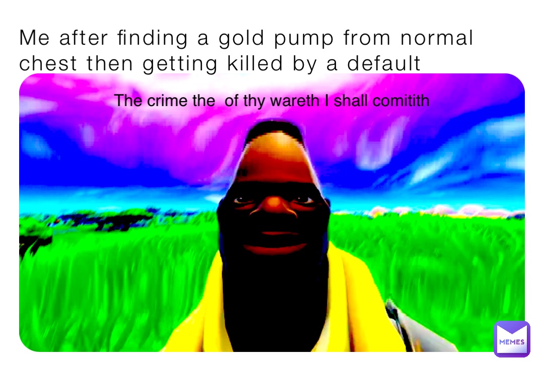 Me after finding a gold pump from normal chest then getting killed by a default The crime the  of thy wareth I shall comitith