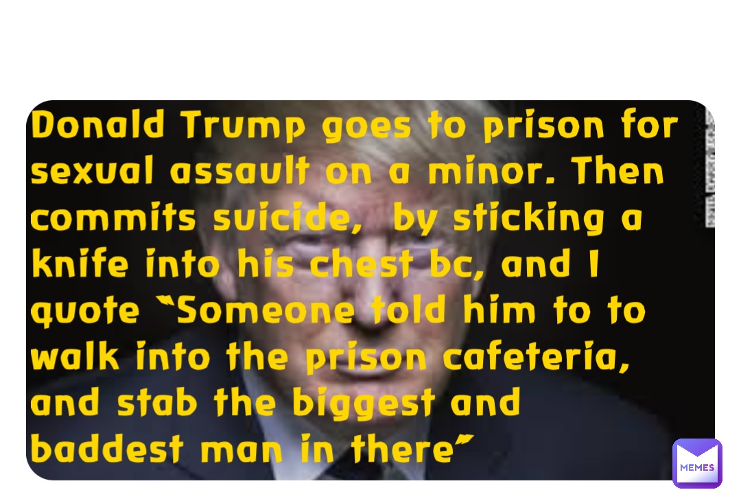 Donald Trump goes to prison for sexual assault on a minor. Then commits suicide,  by sticking a knife into his chest bc, and I quote “Someone told him to to walk into the prison cafeteria, and stab the biggest and baddest man in there”