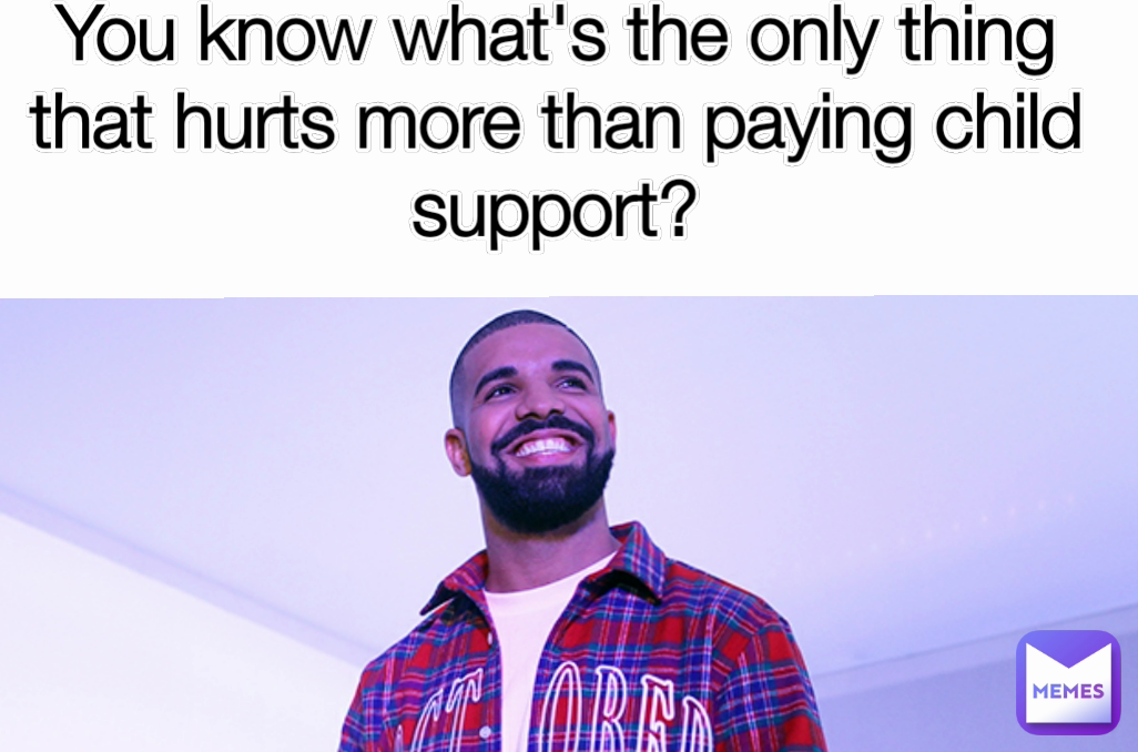 You know what's the only thing that hurts more than paying child support?