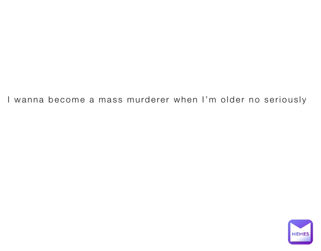 I wanna become a mass murderer when I’m older no seriously