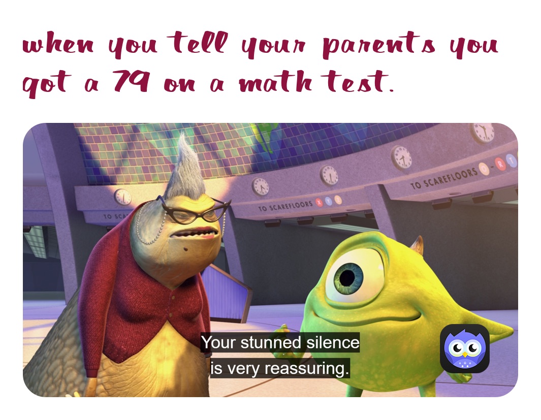 when you tell your parents you got a 79 on a math test.