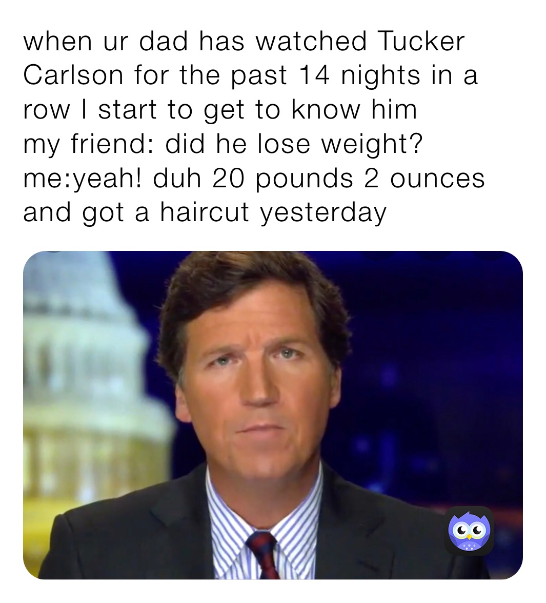 when ur dad has watched Tucker Carlson for the past 14 nights in a row I start to get to know him 
my friend: did he lose weight?
me:yeah! duh 20 pounds 2 ounces and got a haircut yesterday