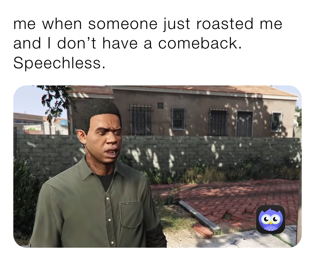 me when someone just roasted me and I don’t have a comeback. Speechless.
