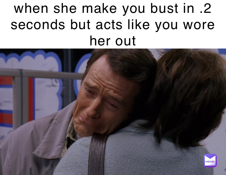 when she make you bust in .2 seconds but acts like you wore her 