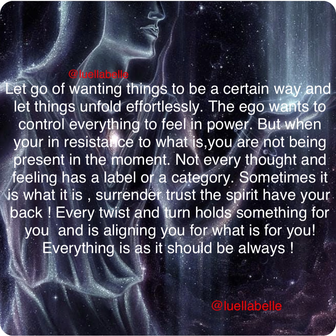 Let go of wanting things to be a certain way and let things unfold effortlessly. The ego wants to control everything to feel in power. But when your in resistance to what is,you are not being present in the moment. Not every thought and feeling has a label or a category. Sometimes it is what it is , surrender trust the spirit have your back ! Every twist and turn holds something for you  and is aligning you for what is for you! Everything is as it should be always !