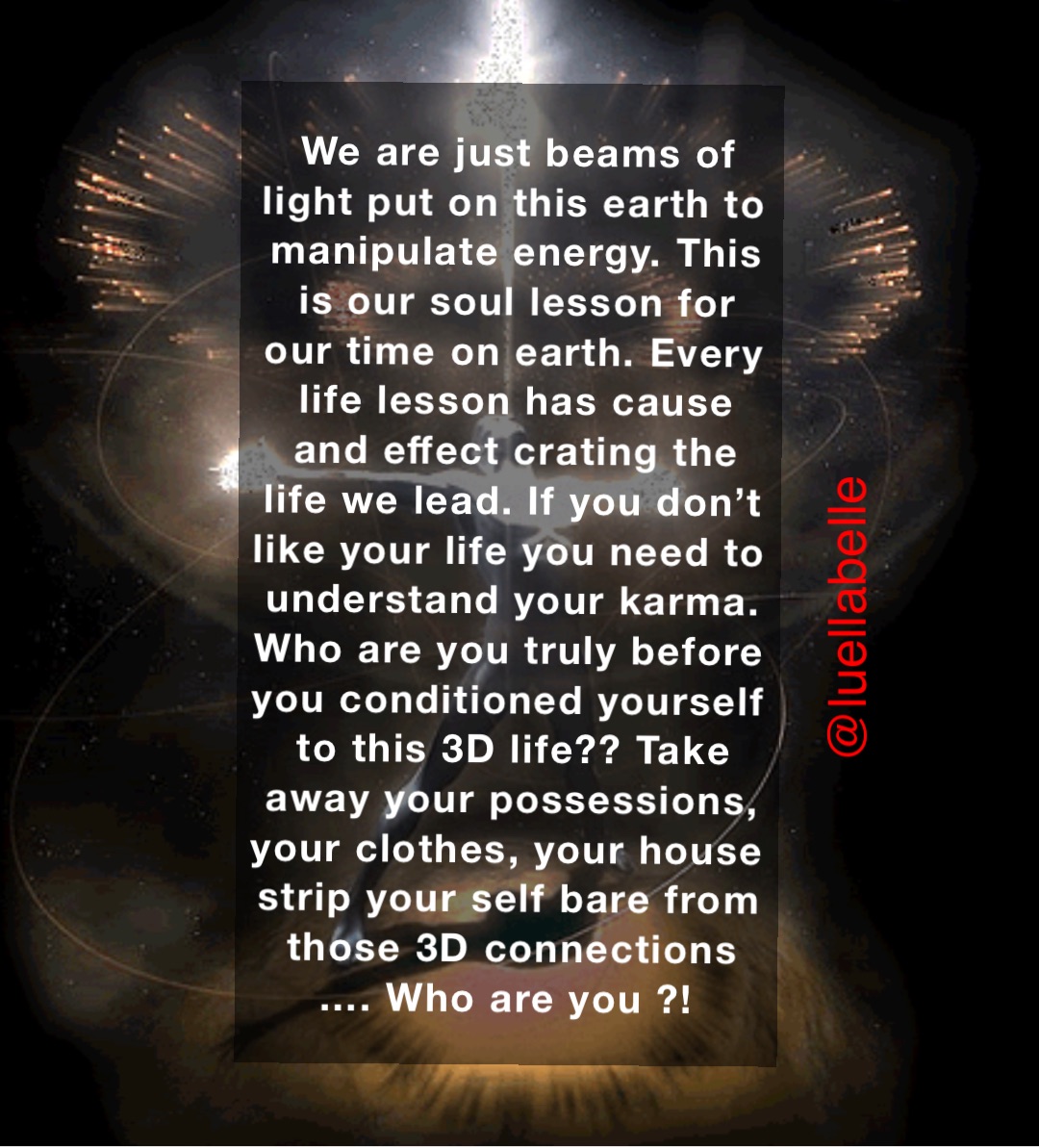 We are just beams of light put on this earth to manipulate energy. This is our soul lesson for our time on earth. Every life lesson has cause and effect crating the life we lead. If you don’t like your life you need to understand your karma. 
Who are you truly before you conditioned yourself to this 3D life?? Take away your possessions, your clothes, your house strip your self bare from those 3D connections …. Who are you ?!