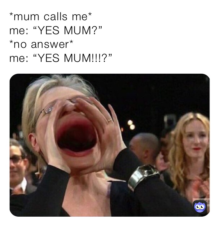 *mum calls me*
me: “YES MUM?”
*no answer*
me: “YES MUM!!!?”