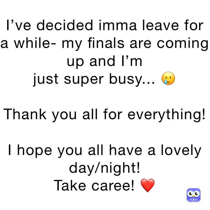 I’ve decided imma leave for a while- my finals are coming up and I’m
just super busy... 🥲

Thank you all for everything!

I hope you all have a lovely day/night! 
Take caree! ❤️