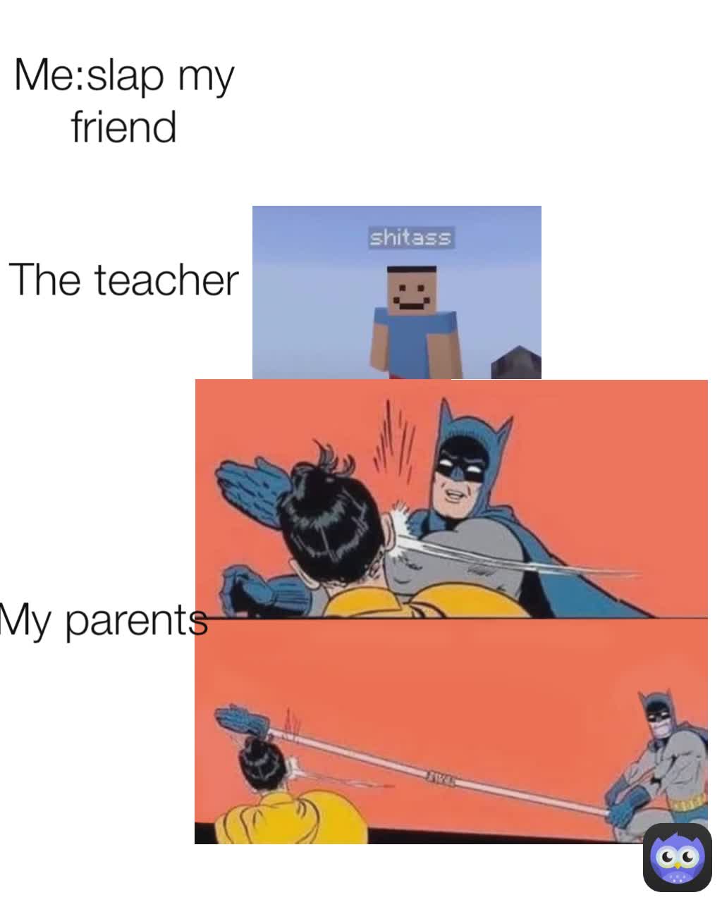 The teacher
 My parents
 Me:slap my friend
