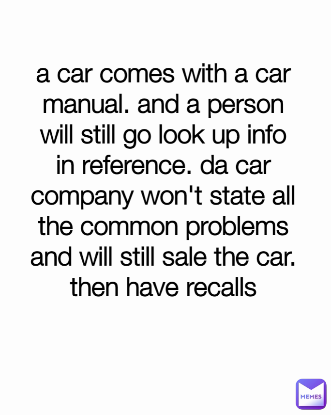 a car comes with a car manual. and a person will still go look up info in reference. da car company won't state all the common problems and will still sale the car. then have recalls