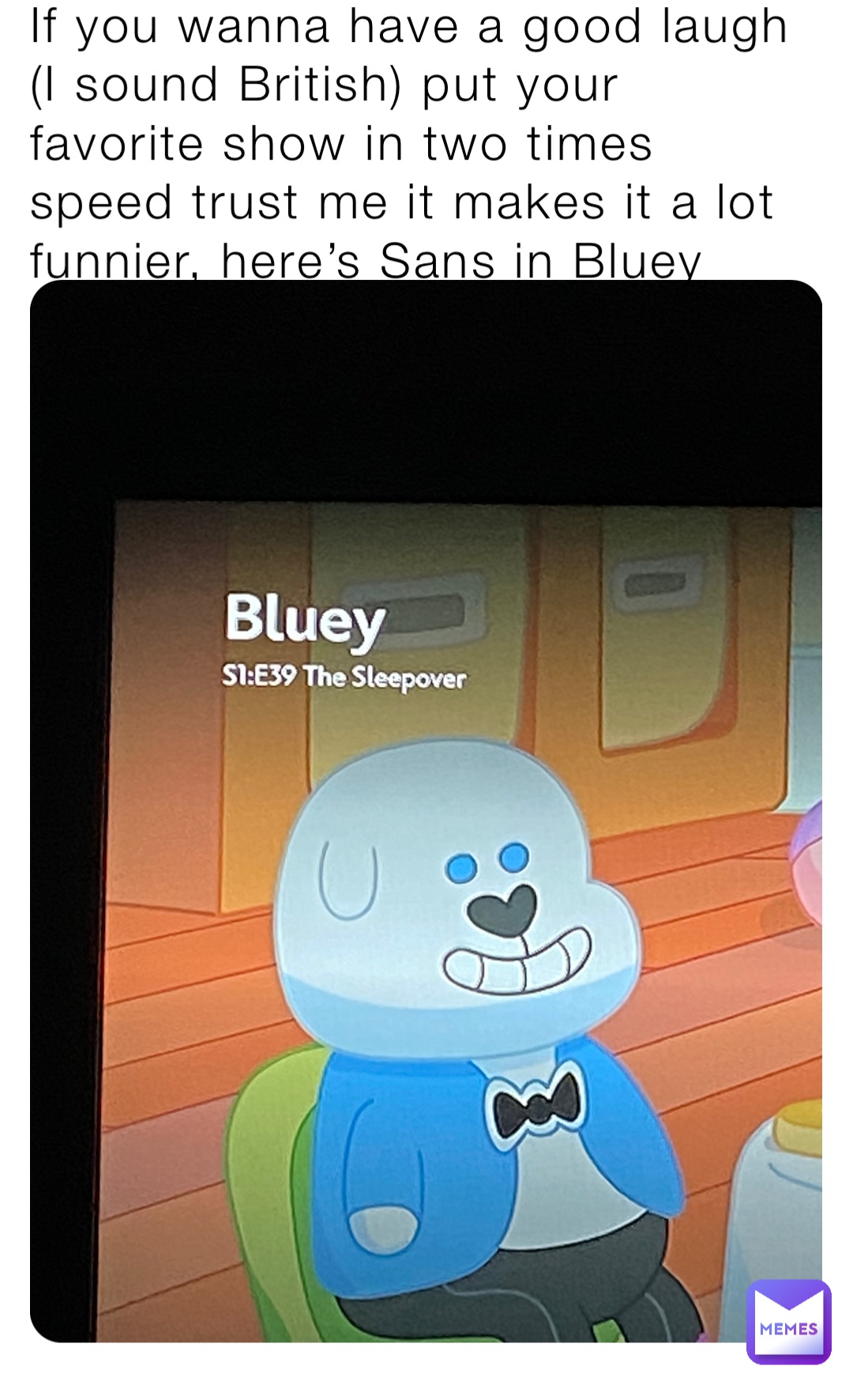 If you wanna have a good laugh (I sound British) put your favorite show in two times speed trust me it makes it a lot funnier, here’s Sans in Bluey