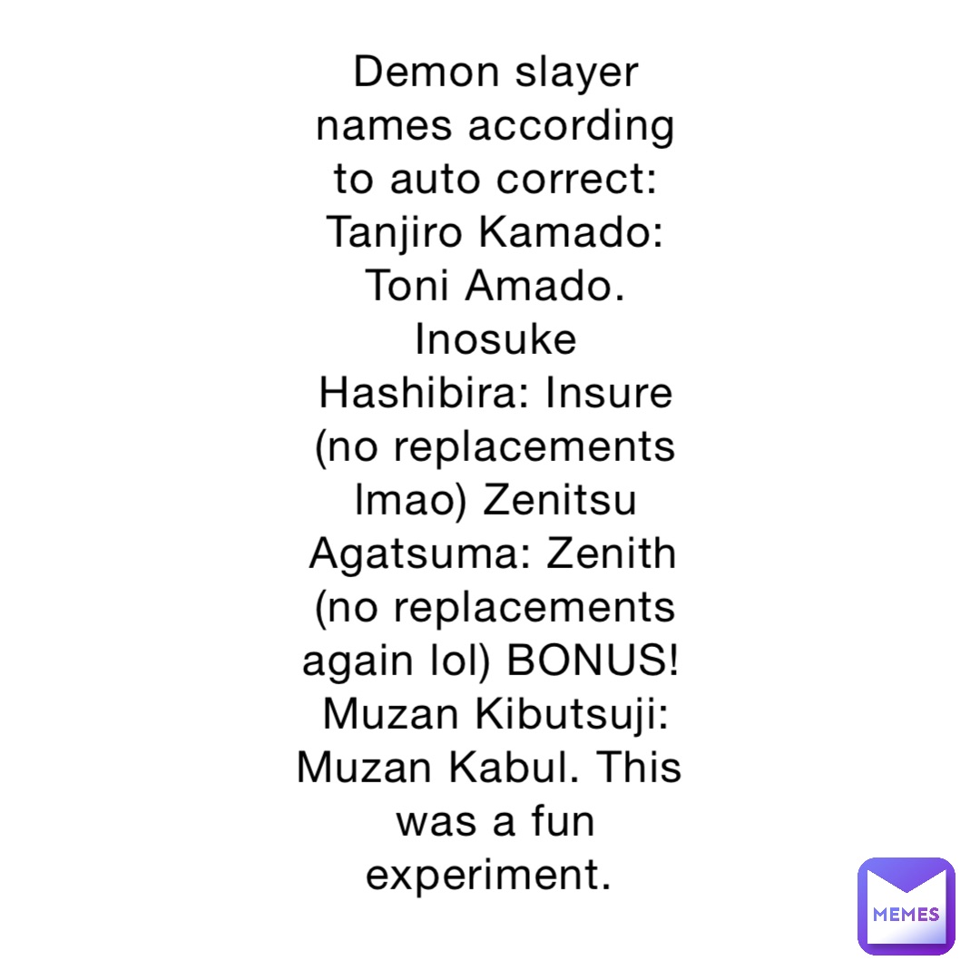 Demon slayer names according to auto correct: Tanjiro Kamado: Toni Amado. Inosuke Hashibira: Insure (no replacements lmao) Zenitsu Agatsuma: Zenith (no replacements again lol) BONUS! Muzan Kibutsuji: Muzan Kabul. This was a fun experiment.