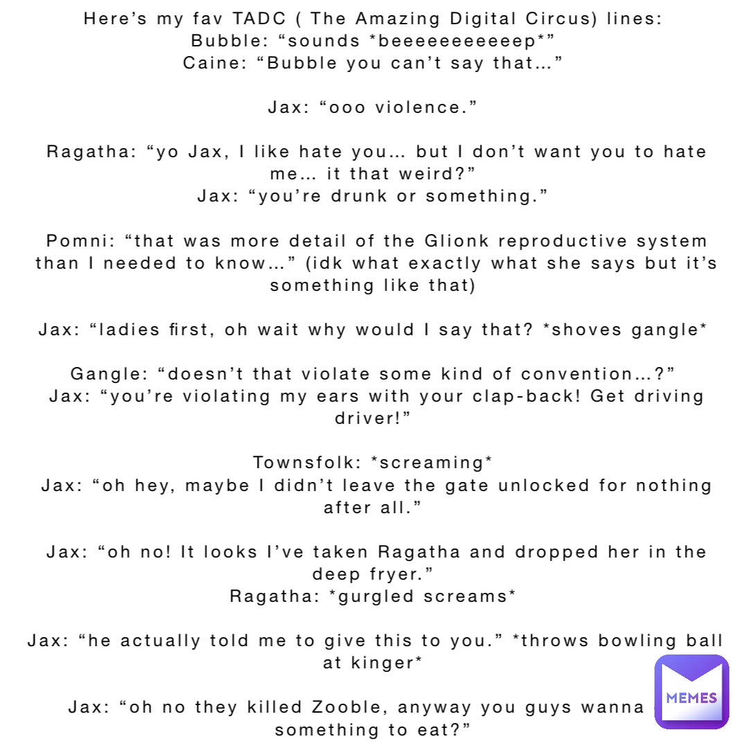 Here’s my fav TADC ( The Amazing Digital Circus) lines:
Bubble: “sounds *beeeeeeeeeeep*”
Caine: “Bubble you can’t say that…”

Jax: “ooo violence.”

Ragatha: “yo Jax, I like hate you… but I don’t want you to hate me… it that weird?”
Jax: “you’re drunk or something.”

Pomni: “that was more detail of the Glionk reproductive system than I needed to know…” (idk what exactly what she says but it’s something like that)

Jax: “ladies first, oh wait why would I say that? *shoves gangle*

Gangle: “doesn’t that violate some kind of convention…?”
Jax: “you’re violating my ears with your clap-back! Get driving driver!”

Townsfolk: *screaming*
Jax: “oh hey, maybe I didn’t leave the gate unlocked for nothing after all.”

Jax: “oh no! It looks I’ve taken Ragatha and dropped her in the deep fryer.”
Ragatha: *gurgled screams*

Jax: “he actually told me to give this to you.” *throws bowling ball at kinger*

Jax: “oh no they killed Zooble, anyway you guys wanna get something to eat?”