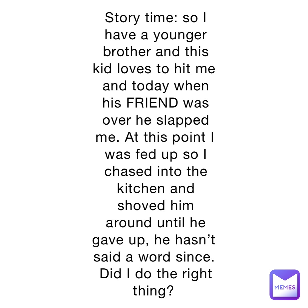 Story time: so I have a younger brother and this kid loves to hit me and today when his FRIEND was over he slapped me. At this point I was fed up so I chased into the kitchen and shoved him around until he gave up, he hasn’t said a word since. Did I do the right thing?