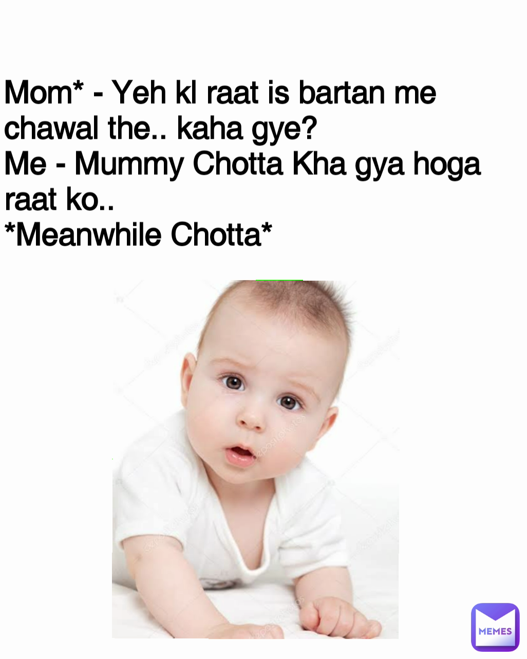 Mom* - Yeh kl raat is bartan me chawal the.. kaha gye?
Me - Mummy Chotta Kha gya hoga raat ko..
*Meanwhile Chotta*