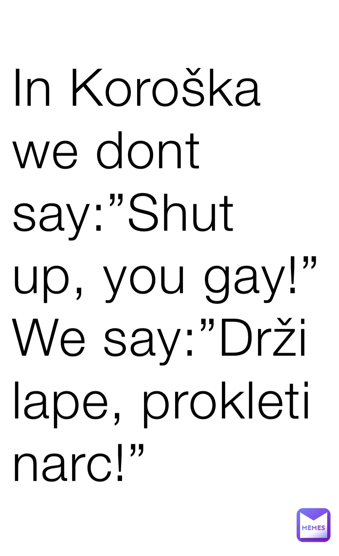 In Koroška we dont say:”Shut up, you gay!”
We say:”Drži lape, prokleti narc!”