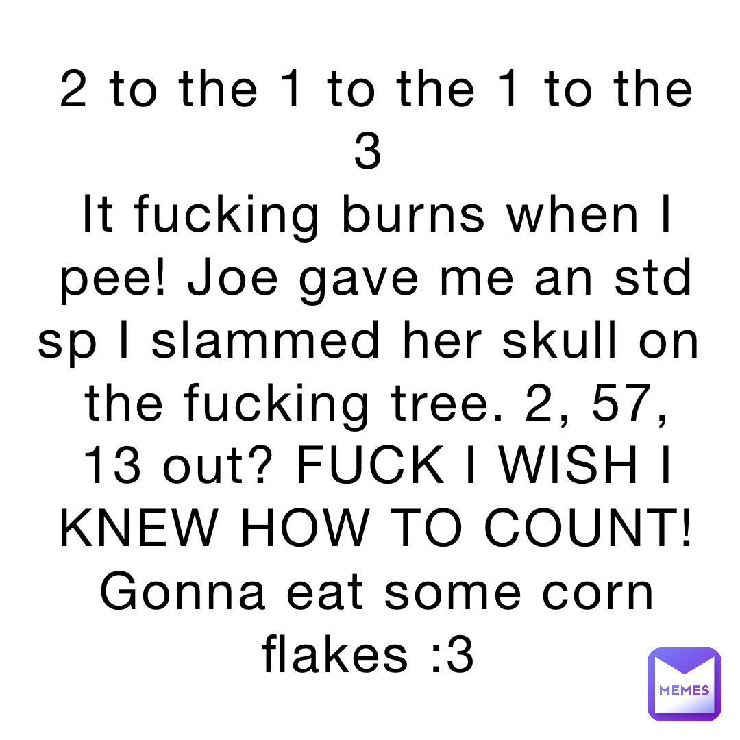 2 to the 1 to the 1 to the 3 it fucking burns when i pee joe gave me