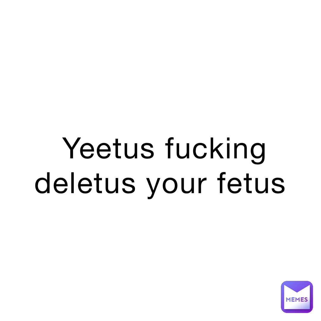 Yeetus fucking deletus your fetus