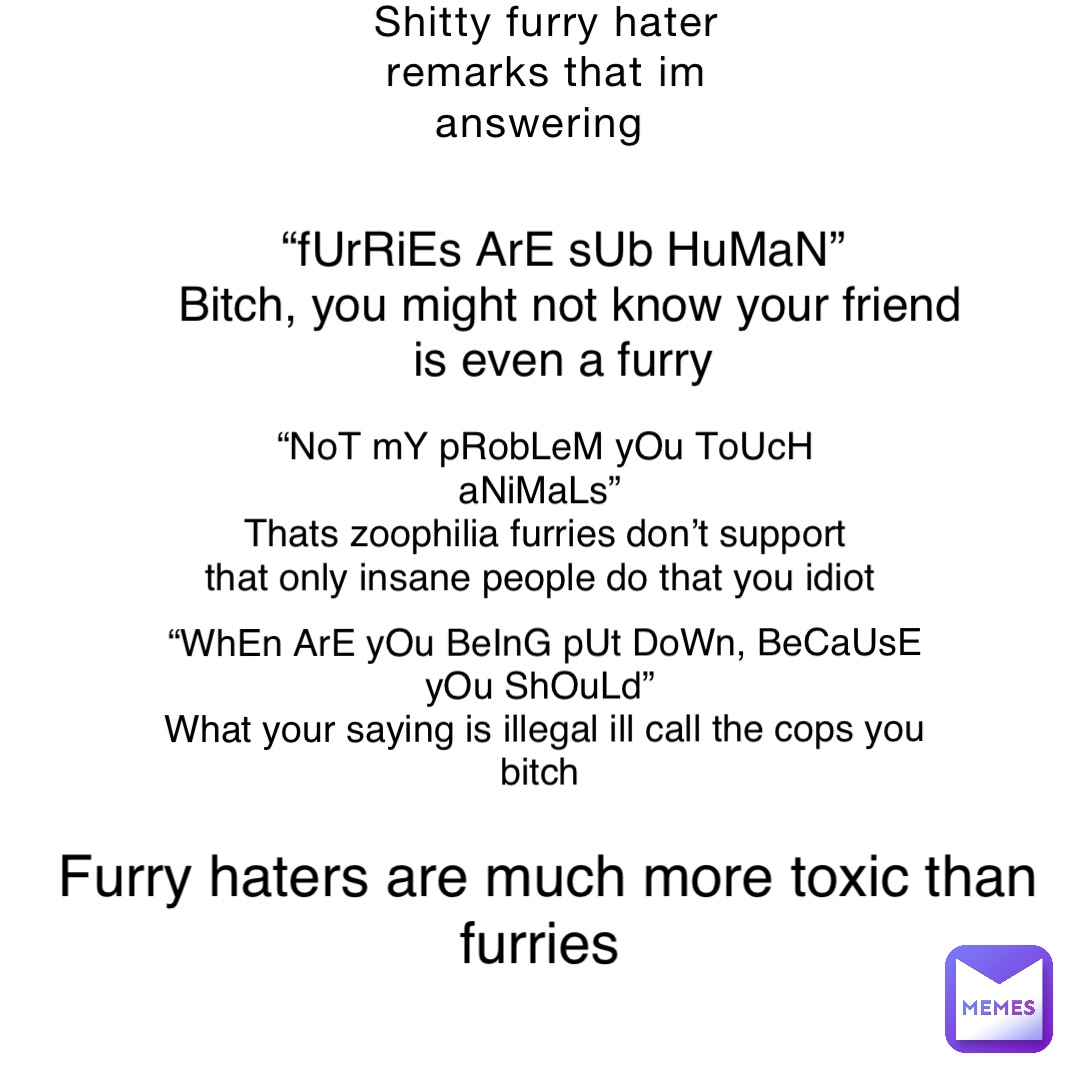 Shitty furry hater remarks that im answering “fUrRiEs ArE sUb HuMaN”
Bitch, you might not know your friend is even a furry “NoT mY pRobLeM yOu ToUcH aNiMaLs”
Thats zoophilia furries don’t support that only insane people do that you idiot “WhEn ArE yOu BeInG pUt DoWn, BeCaUsE yOu ShOuLd”
What your saying is illegal ill call the cops you bitch Furry haters are much more toxic than furries