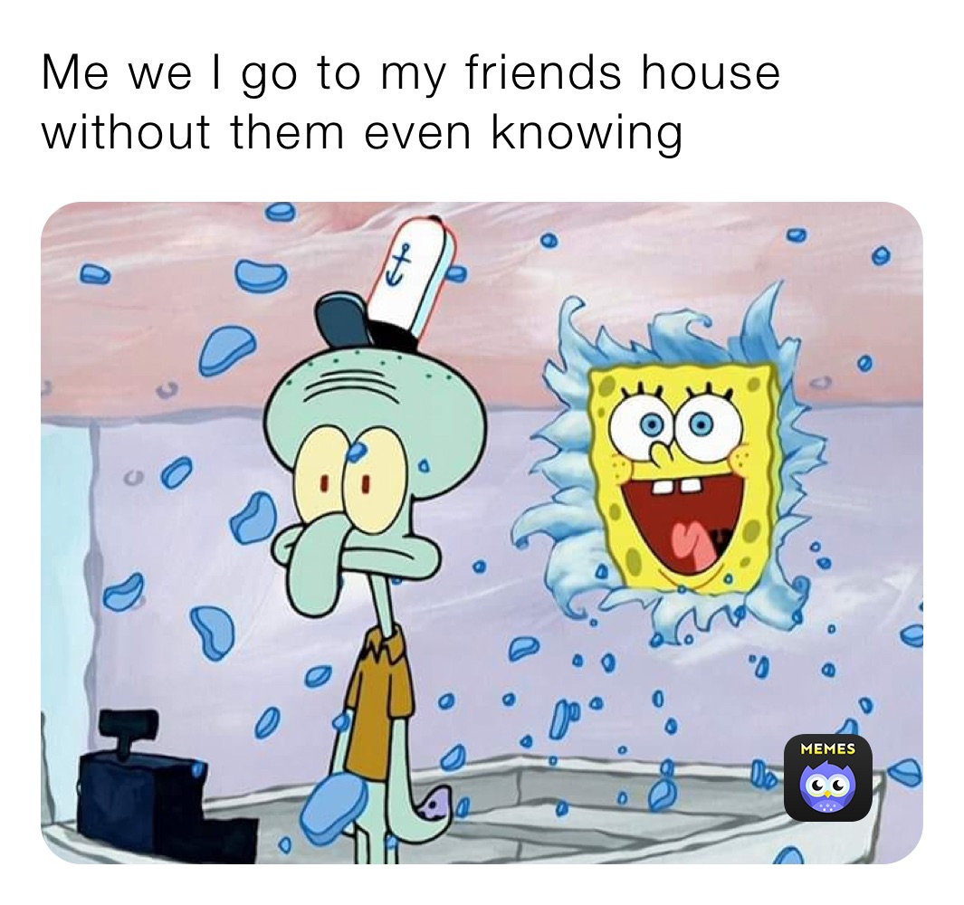 Me we I go to my friends house without them even knowing