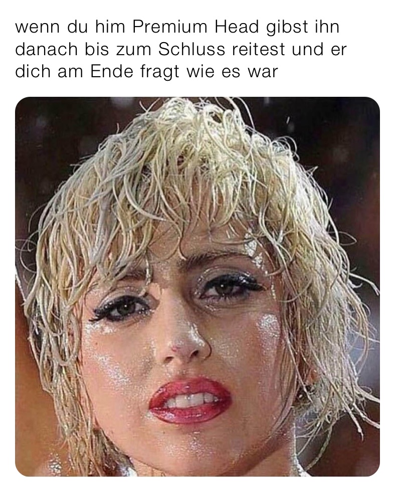 wenn du him Premium Head gibst ihn danach bis zum Schluss reitest und er dich am Ende fragt wie es war