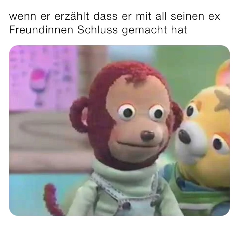 wenn er erzählt dass er mit all seinen ex Freundinnen Schluss gemacht hat 