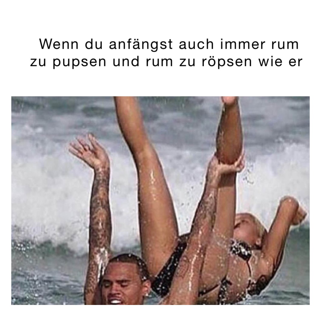 Wenn du anfängst auch immer rum zu pupsen und rum zu röpsen wie er