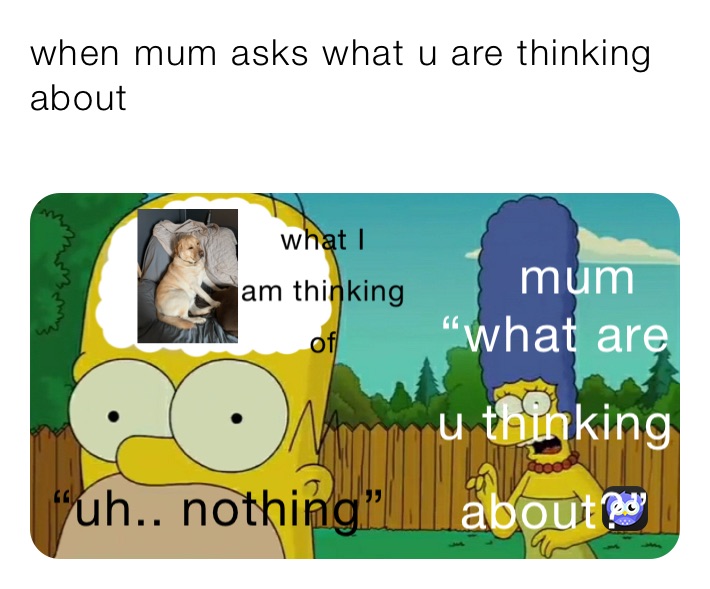 when mum asks what u are thinking about 

