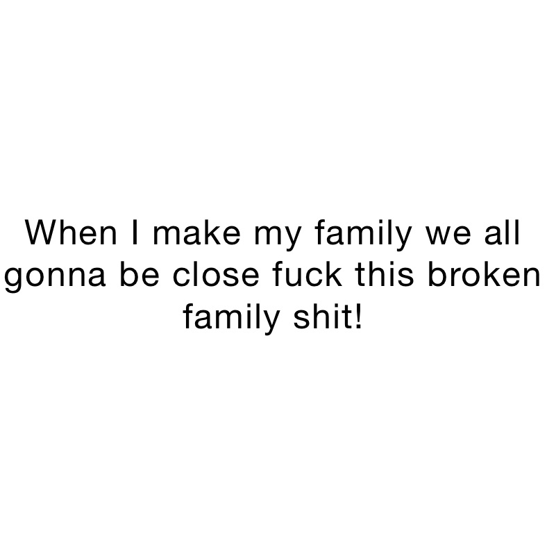 When I make my family we all gonna be close fuck this broken family shit!