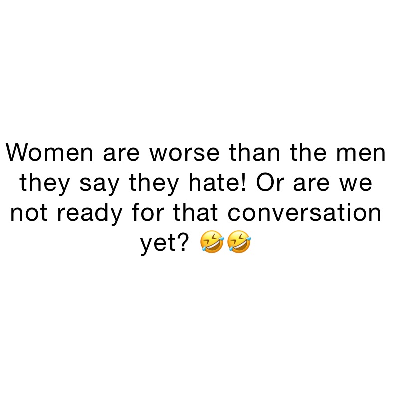 Women are worse than the men they say they hate! Or are we not ready for that conversation yet? 🤣🤣