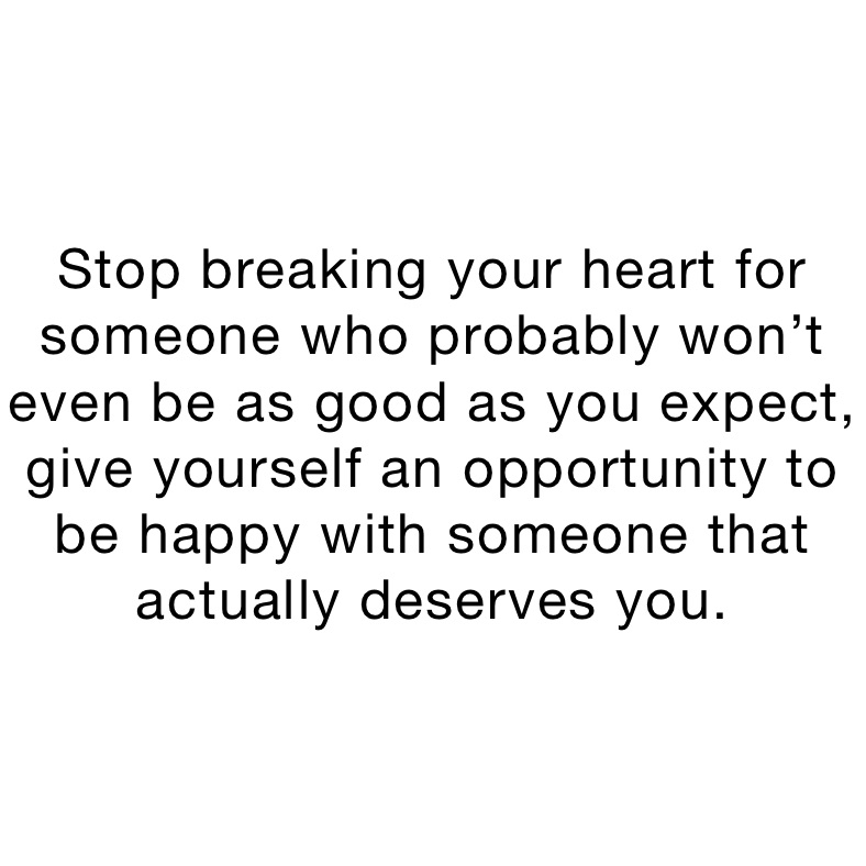 Stop breaking your heart for someone who probably won’t even be as good as you expect, give yourself an opportunity to be happy with someone that actually deserves you. 