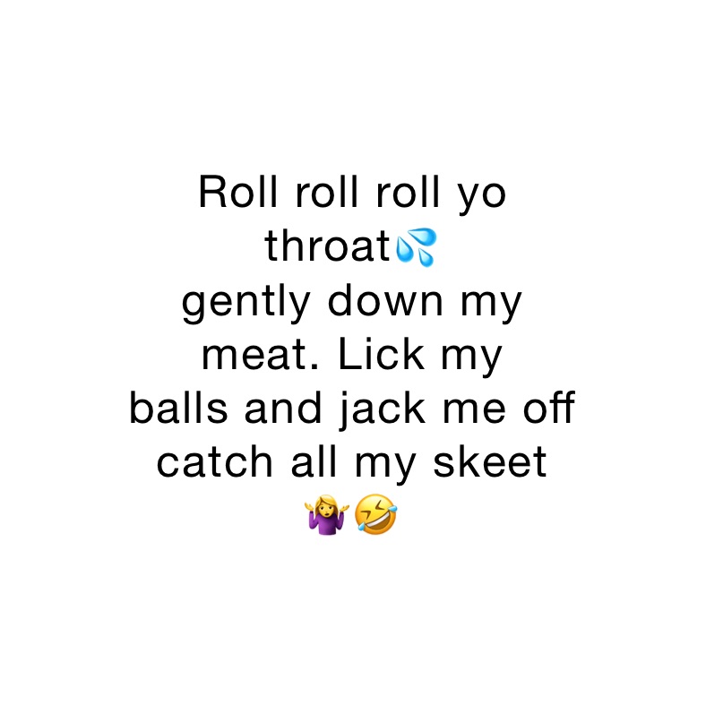 Roll roll roll yo
throat💦
gently down my
meat. Lick my 
balls and jack me off 
catch all my skeet
🤷‍♀️🤣