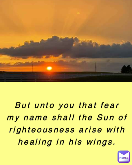 But unto you that fear my name shall the Sun of righteousness arise with healing in his wings.