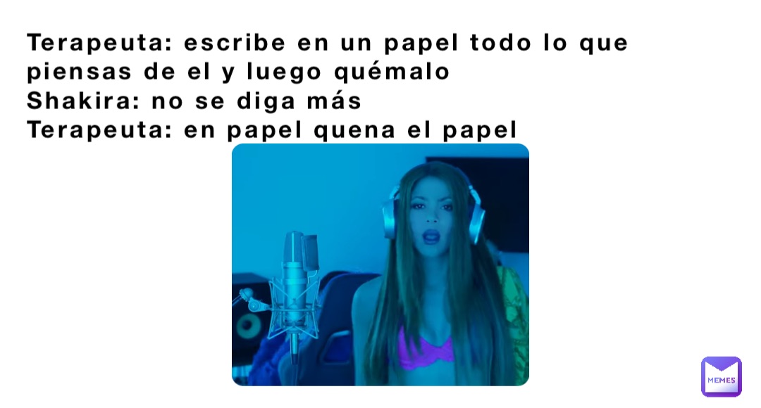 Terapeuta: escribe en un papel todo lo que piensas de el y luego quémalo 
Shakira: no se diga más 
Terapeuta: en papel quena el papel